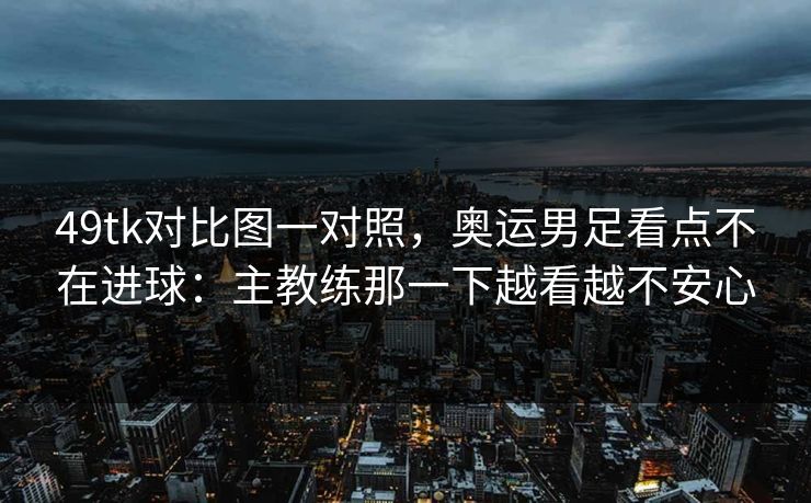 49tk对比图一对照，奥运男足看点不在进球：主教练那一下越看越不安心