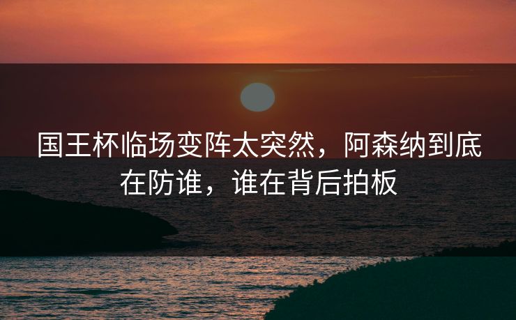 国王杯临场变阵太突然，阿森纳到底在防谁，谁在背后拍板