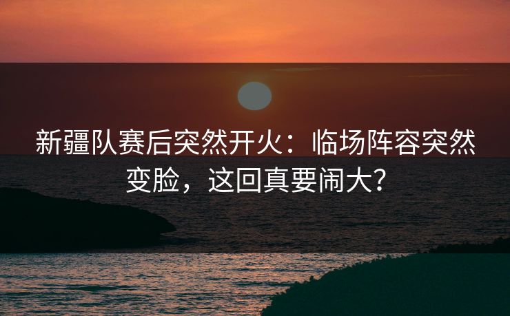 新疆队赛后突然开火:临场阵容突然变脸,这回真要闹大?