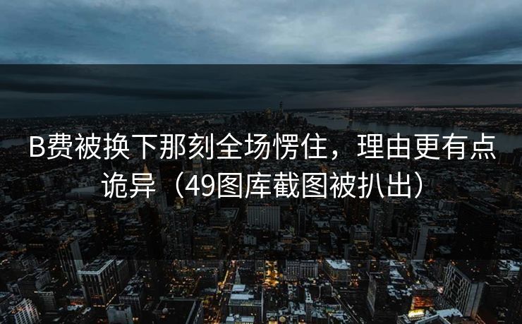 B费被换下那刻全场愣住，理由更有点诡异（49图库截图被扒出）