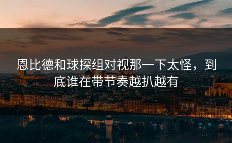 恩比德和球探组对视那一下太怪,到底谁在带节奏越扒越有