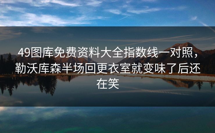 49图库免费资料大全指数线一对照，勒沃库森半场回更衣室就变味了后还在笑