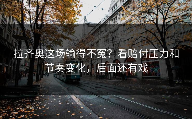 拉齐奥这场输得不冤?看赔付压力和节奏变化,后面还有戏