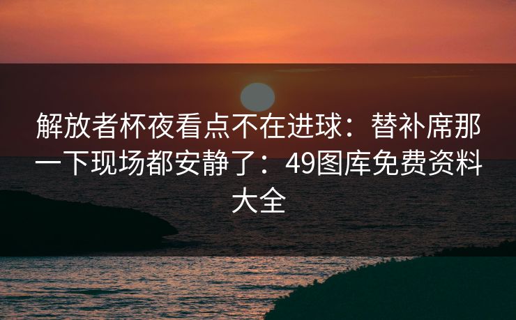 解放者杯夜看点不在进球：替补席那一下现场都安静了：49图库免费资料大全