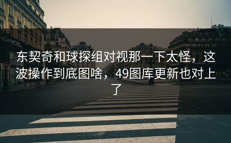 东契奇和球探组对视那一下太怪，这波操作到底图啥，49图库更新也对上了