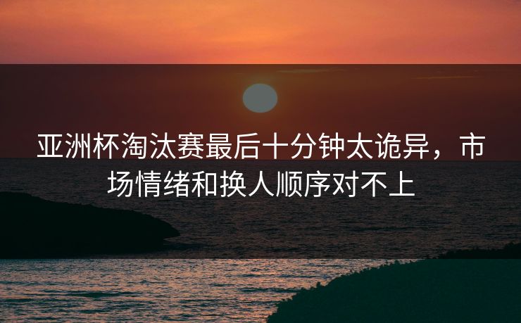 亚洲杯淘汰赛最后十分钟太诡异,市场情绪和换人顺序对不上