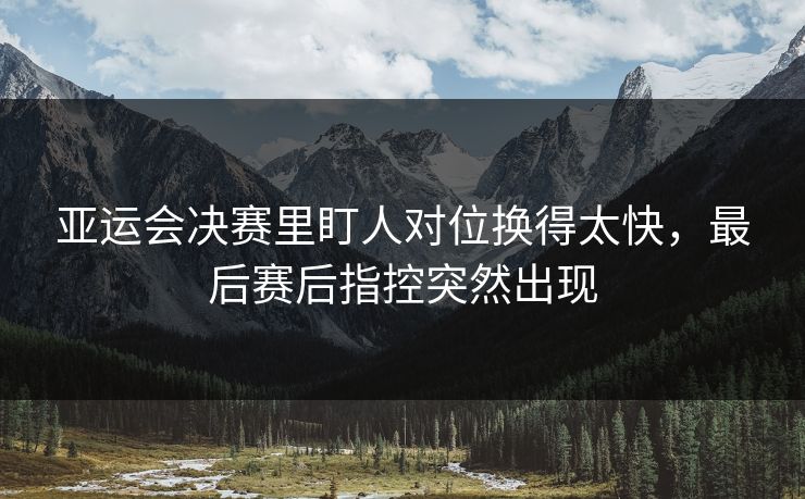 亚运会决赛里盯人对位换得太快，最后赛后指控突然出现