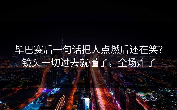 毕巴赛后一句话把人点燃后还在笑？镜头一切过去就懂了，全场炸了