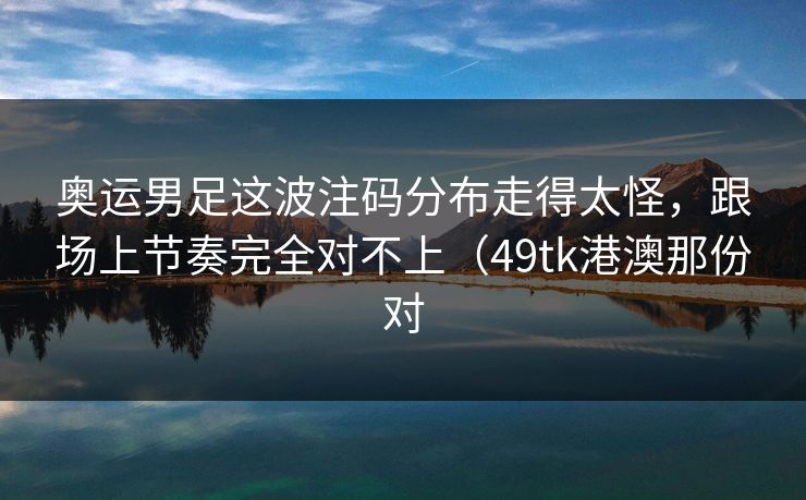 奥运男足这波注码分布走得太怪,跟场上节奏完全对不上(49tk港澳那份对 奥运男足这波注码分布走得太怪,跟场上节奏完全对不上(49tk港澳那份对