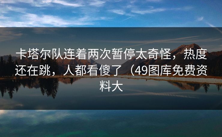 卡塔尔队连着两次暂停太奇怪，热度还在跳，人都看傻了（49图库免费资料大