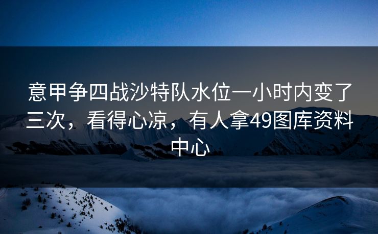 意甲争四战沙特队水位一小时内变了三次，看得心凉，有人拿49图库资料中心