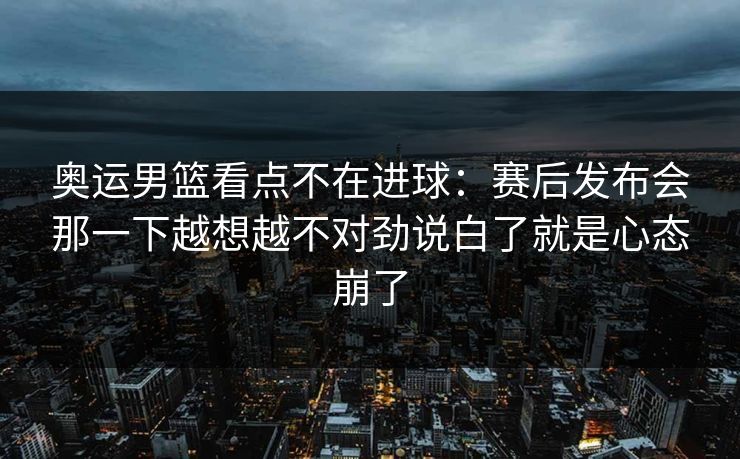 奥运男篮看点不在进球：赛后发布会那一下越想越不对劲说白了就是心态崩了