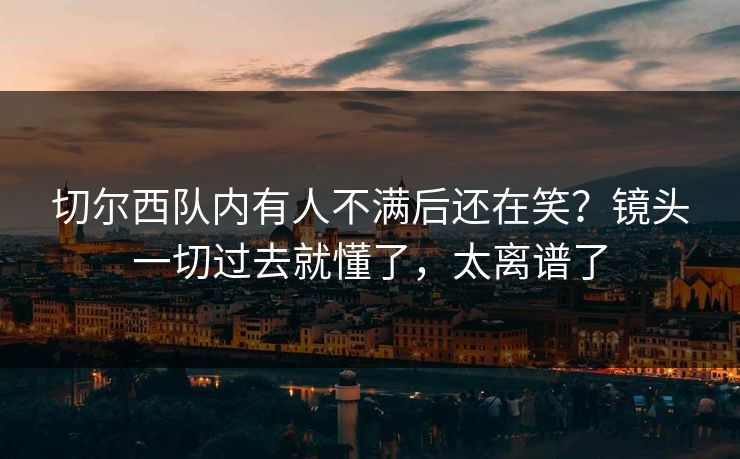 切尔西队内有人不满后还在笑？镜头一切过去就懂了，太离谱了