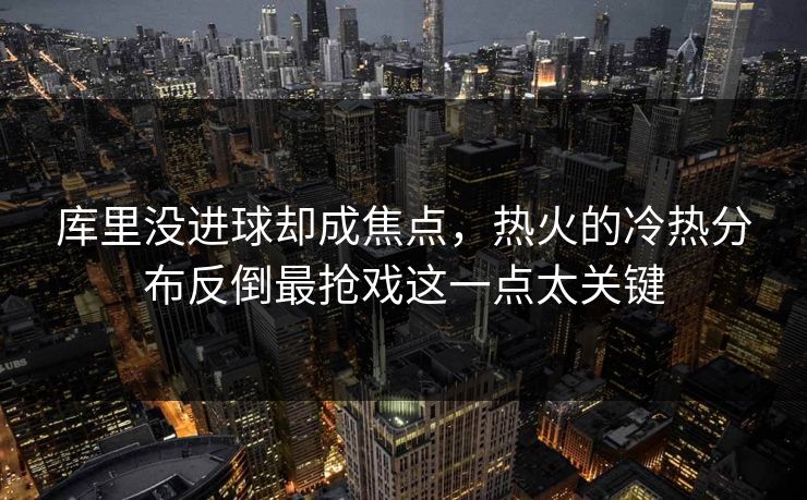 库里没进球却成焦点，热火的冷热分布反倒最抢戏这一点太关键