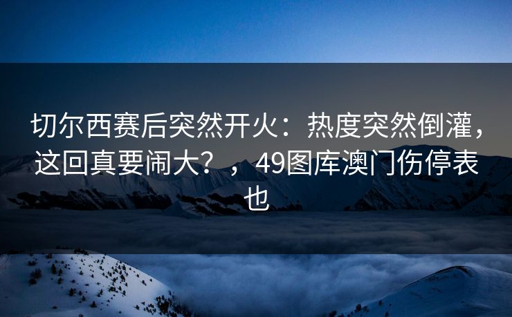 切尔西赛后突然开火：热度突然倒灌，这回真要闹大？，49图库澳门伤停表也
