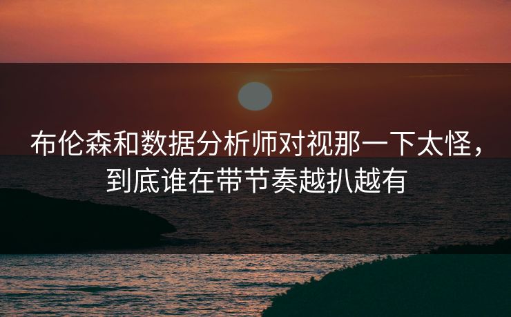 布伦森和数据分析师对视那一下太怪，到底谁在带节奏越扒越有