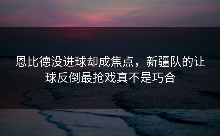 恩比德没进球却成焦点，新疆队的让球反倒最抢戏真不是巧合