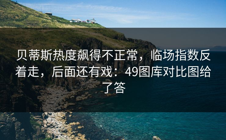 贝蒂斯热度飙得不正常，临场指数反着走，后面还有戏：49图库对比图给了答