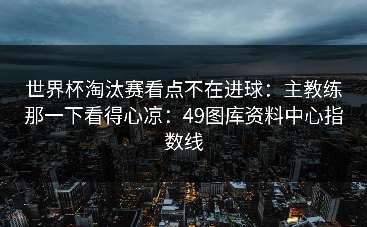 世界杯淘汰赛看点不在进球：主教练那一下看得心凉：49图库资料中心指数线