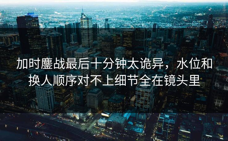 加时鏖战最后十分钟太诡异，水位和换人顺序对不上细节全在镜头里