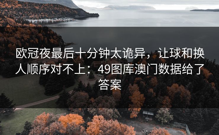 欧冠夜最后十分钟太诡异，让球和换人顺序对不上：49图库澳门数据给了答案