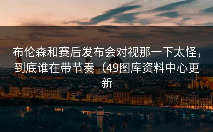 布伦森和赛后发布会对视那一下太怪，到底谁在带节奏（49图库资料中心更新