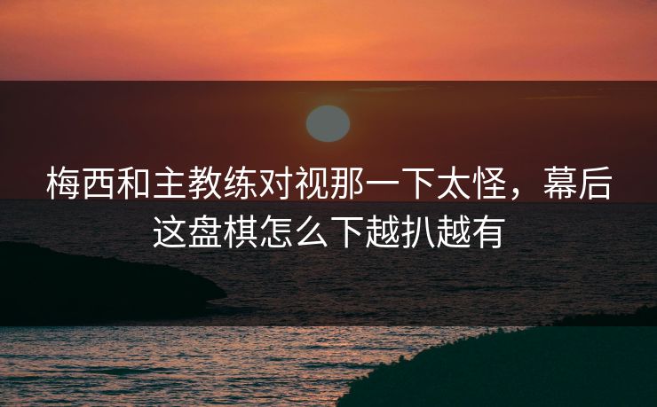 梅西和主教练对视那一下太怪，幕后这盘棋怎么下越扒越有