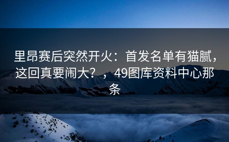 里昂赛后突然开火：首发名单有猫腻，这回真要闹大？，49图库资料中心那条