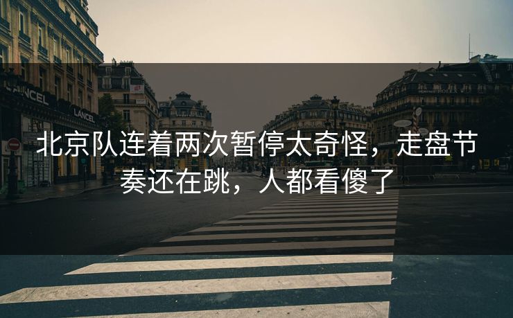 北京队连着两次暂停太奇怪，走盘节奏还在跳，人都看傻了