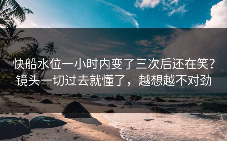 快船水位一小时内变了三次后还在笑？镜头一切过去就懂了，越想越不对劲