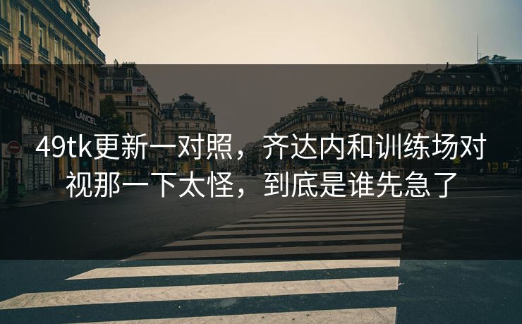 49tk更新一对照，齐达内和训练场对视那一下太怪，到底是谁先急了