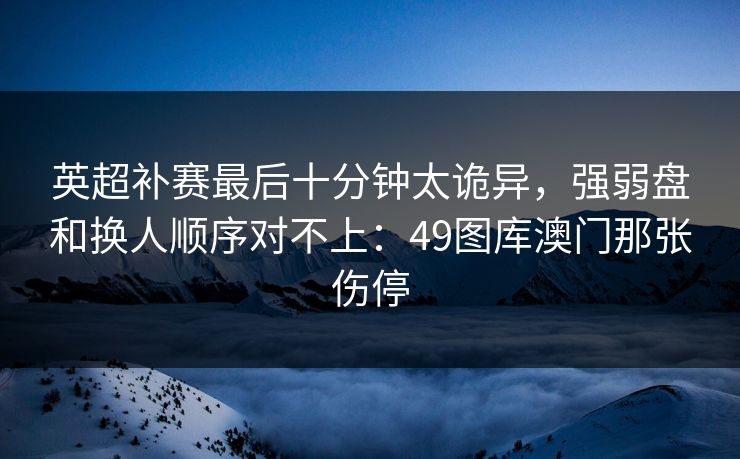 英超补赛最后十分钟太诡异，强弱盘和换人顺序对不上：49图库澳门那张伤停