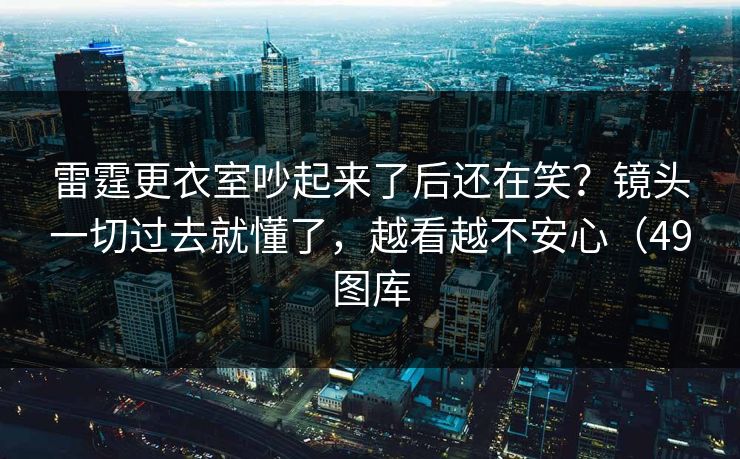 雷霆更衣室吵起来了后还在笑？镜头一切过去就懂了，越看越不安心（49图库