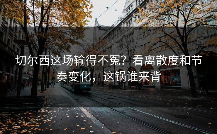 切尔西这场输得不冤？看离散度和节奏变化，这锅谁来背