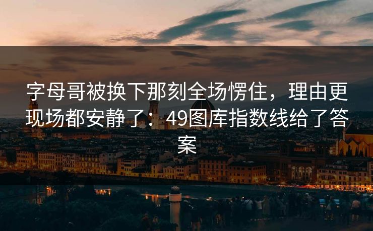字母哥被换下那刻全场愣住，理由更现场都安静了：49图库指数线给了答案