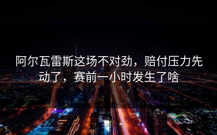 阿尔瓦雷斯这场不对劲，赔付压力先动了，赛前一小时发生了啥