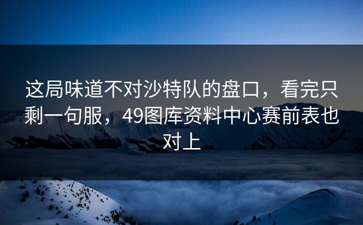 这局味道不对沙特队的盘口，看完只剩一句服，49图库资料中心赛前表也对上