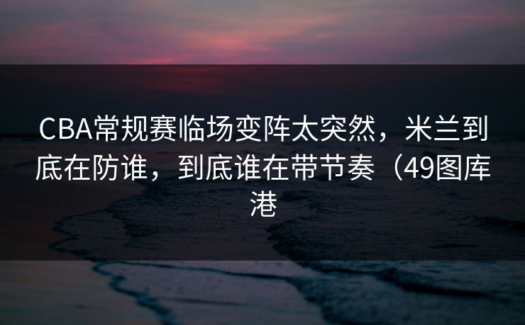 CBA常规赛临场变阵太突然，米兰到底在防谁，到底谁在带节奏（49图库港