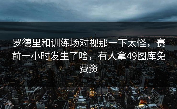 罗德里和训练场对视那一下太怪，赛前一小时发生了啥，有人拿49图库免费资