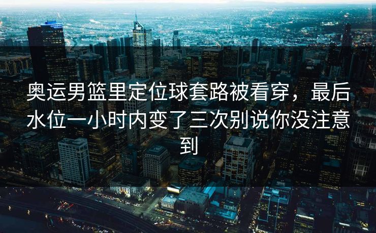 奥运男篮里定位球套路被看穿，最后水位一小时内变了三次别说你没注意到