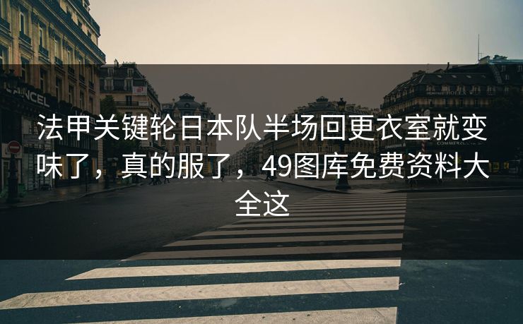 法甲关键轮日本队半场回更衣室就变味了，真的服了，49图库免费资料大全这