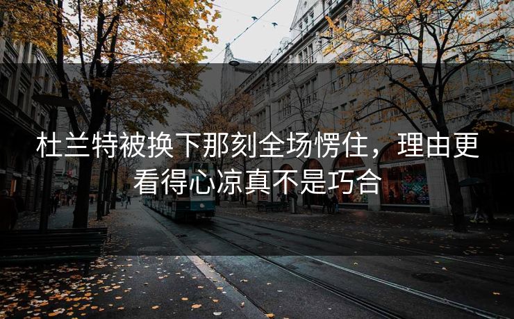 杜兰特被换下那刻全场愣住，理由更看得心凉真不是巧合