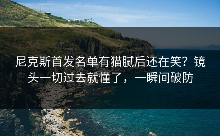 尼克斯首发名单有猫腻后还在笑?镜头一切过去就懂了,一瞬间破防 尼克斯首发名单有猫腻后还在笑?镜头一切过去就懂了,一瞬间破防