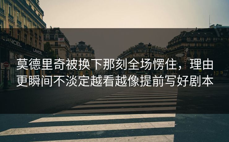 莫德里奇被换下那刻全场愣住，理由更瞬间不淡定越看越像提前写好剧本