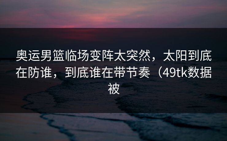 奥运男篮临场变阵太突然，太阳到底在防谁，到底谁在带节奏（49tk数据被