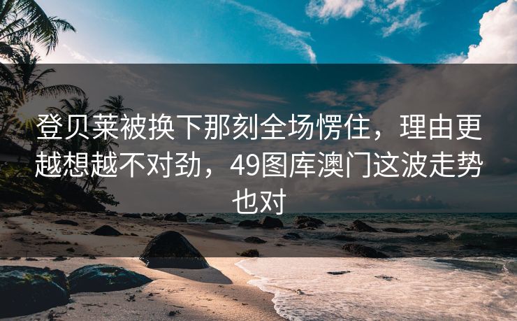 登贝莱被换下那刻全场愣住,理由更越想越不对劲,49图库澳门这波走势也对 登贝莱被换下那刻全场愣住,理由更越想越不对劲,49图库澳门这波走势也对