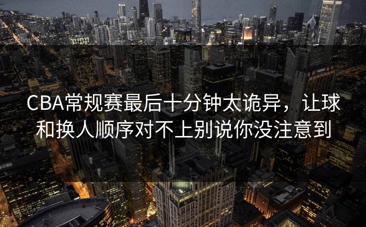 CBA常规赛最后十分钟太诡异,让球和换人顺序对不上别说你没注意到 CBA常规赛最后十分钟太诡异,让球和换人顺序对不上别说你没注意到
