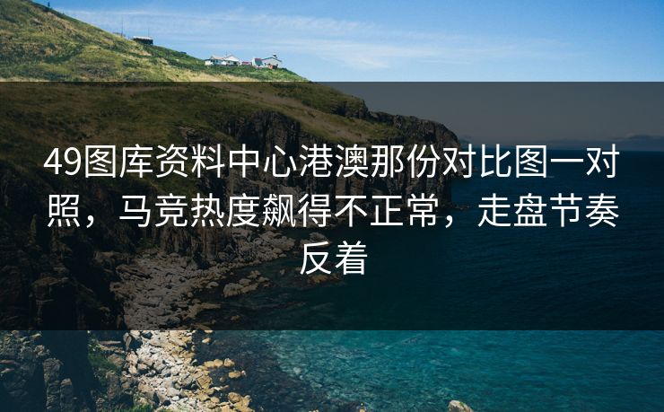 49图库资料中心港澳那份对比图一对照,马竞热度飙得不正常,走盘节奏反着 49图库资料中心港澳那份对比图一对照,马竞热度飙得不正常,走盘节奏反着