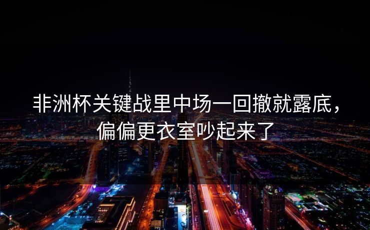 非洲杯关键战里中场一回撤就露底,偏偏更衣室吵起来了 非洲杯关键战里中场一回撤就露底,偏偏更衣室吵起来了
