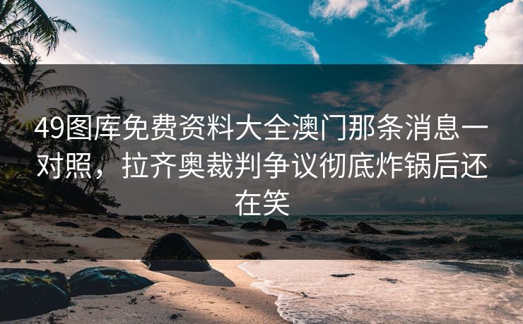 49图库免费资料大全澳门那条消息一对照,拉齐奥裁判争议彻底炸锅后还在笑 49图库免费资料大全澳门那条消息一对照,拉齐奥裁判争议彻底炸锅后还在笑